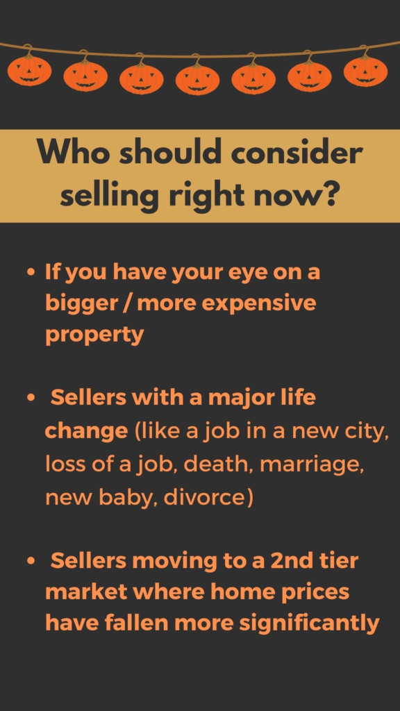 who should consider selling right now? (1) If you have your eye on a bigger or more expensive property (2) Sellers with major life changes, like a job in a new city, loss of a job, death, marriage, new baby, divorce (3) Sellers moving to a 2nd tier market where home prices have fallen more significantly